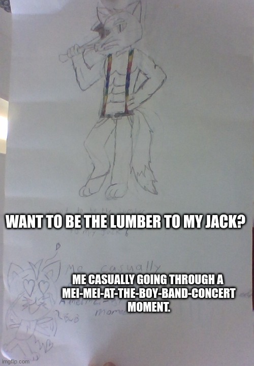 You all asked for a lumberjack furry drawing. So, here he is! | WANT TO BE THE LUMBER TO MY JACK? ME CASUALLY GOING THROUGH A 
MEI-MEI-AT-THE-BOY-BAND-CONCERT
MOMENT. | made w/ Imgflip meme maker