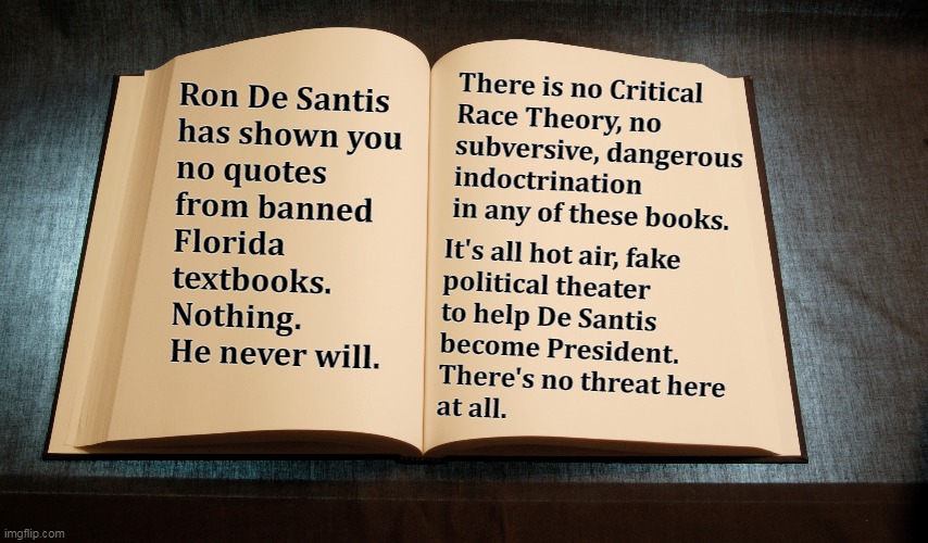 Ron De Santis' Fake News. | Ron De Santis 
has shown you 
no quotes 
from banned 
Florida 
textbooks. 
Nothing.
He never will. There is no Critical 
Race Theory, no 
subversive, dangerous 
indoctrination 
in any of these books. It's all hot air, fake
political theater 
to help De Santis 
become President. 
There's no threat here 
at all. | image tagged in florida,republicans,fake news,school,text,books | made w/ Imgflip meme maker