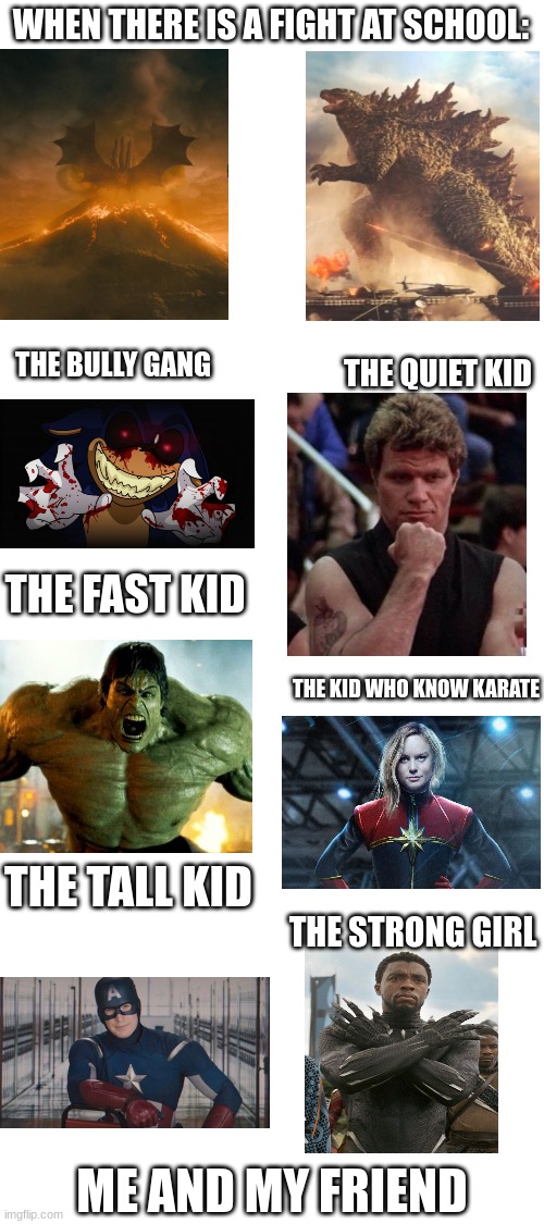 this is my school daily | WHEN THERE IS A FIGHT AT SCHOOL:; THE QUIET KID; THE BULLY GANG; THE FAST KID; THE KID WHO KNOW KARATE; THE TALL KID; THE STRONG GIRL; ME AND MY FRIEND | image tagged in blank white template,school fight,fight,school,marvel | made w/ Imgflip meme maker