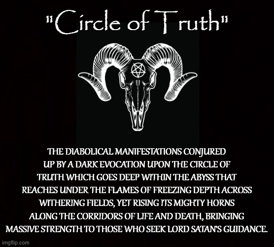 EVOCATION | "Circle of Truth"; THE DIABOLICAL MANIFESTATIONS CONJURED UP BY A DARK EVOCATION UPON THE CIRCLE OF TRUTH WHICH GOES DEEP WITHIN THE ABYSS THAT REACHES UNDER THE FLAMES OF FREEZING DEPTH ACROSS WITHERING FIELDS, YET RISING ITS MIGHTY HORNS ALONG THE CORRIDORS OF LIFE AND DEATH, BRINGING MASSIVE STRENGTH TO THOSE WHO SEEK LORD SATAN'S GUIDANCE. | image tagged in satan,iblis,lucifer,truth,poem,evocation | made w/ Imgflip meme maker