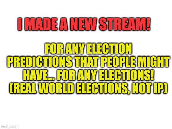 Link in comments | I MADE A NEW STREAM! FOR ANY ELECTION PREDICTIONS THAT PEOPLE MIGHT HAVE... FOR ANY ELECTIONS! (REAL WORLD ELECTIONS, NOT IP) | image tagged in blank white template | made w/ Imgflip meme maker