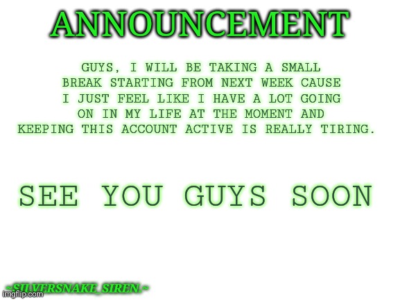 So, yeah. | GUYS, I WILL BE TAKING A SMALL BREAK STARTING FROM NEXT WEEK CAUSE I JUST FEEL LIKE I HAVE A LOT GOING ON IN MY LIFE AT THE MOMENT AND KEEPING THIS ACCOUNT ACTIVE IS REALLY TIRING. ANNOUNCEMENT; SEE YOU GUYS SOON; ~SILVERSNAKE_SIREN.~ | image tagged in blank white template | made w/ Imgflip meme maker