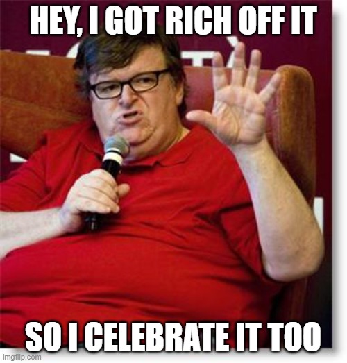 Michael Moore 2 | HEY, I GOT RICH OFF IT SO I CELEBRATE IT TOO | image tagged in michael moore 2 | made w/ Imgflip meme maker