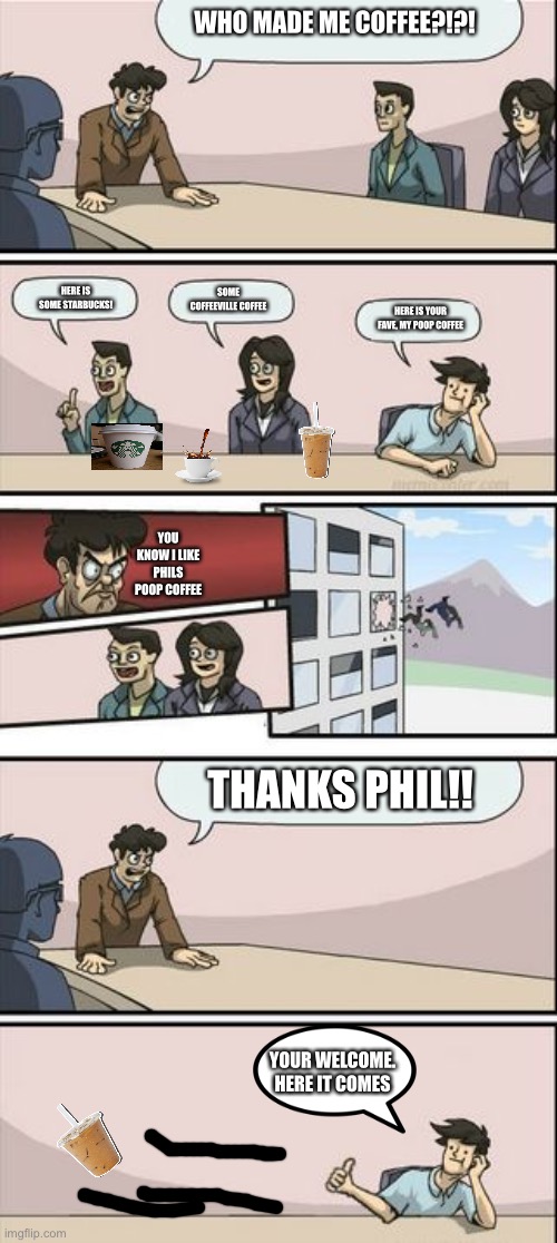 Lol | WHO MADE ME COFFEE?!?! HERE IS SOME STARBUCKS! SOME COFFEEVILLE COFFEE; HERE IS YOUR FAVE, MY POOP COFFEE; YOU KNOW I LIKE PHILS POOP COFFEE; THANKS PHIL!! YOUR WELCOME. HERE IT COMES | image tagged in boardroom meeting sugg 2 | made w/ Imgflip meme maker