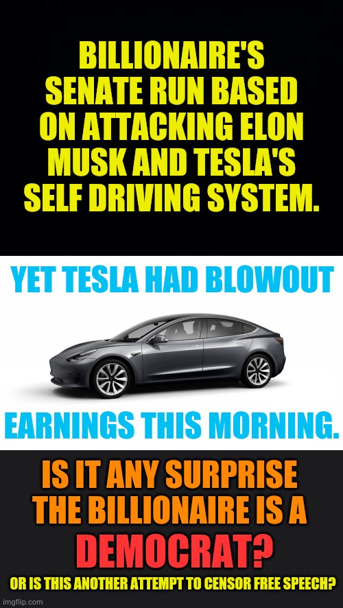 Really? | BILLIONAIRE'S SENATE RUN BASED ON ATTACKING ELON MUSK AND TESLA'S SELF DRIVING SYSTEM. YET TESLA HAD BLOWOUT; EARNINGS THIS MORNING. IS IT ANY SURPRISE THE BILLIONAIRE IS A; DEMOCRAT? OR IS THIS ANOTHER ATTEMPT TO CENSOR FREE SPEECH? | image tagged in memes,politics,democrat,attack,elon musk,tesla | made w/ Imgflip meme maker