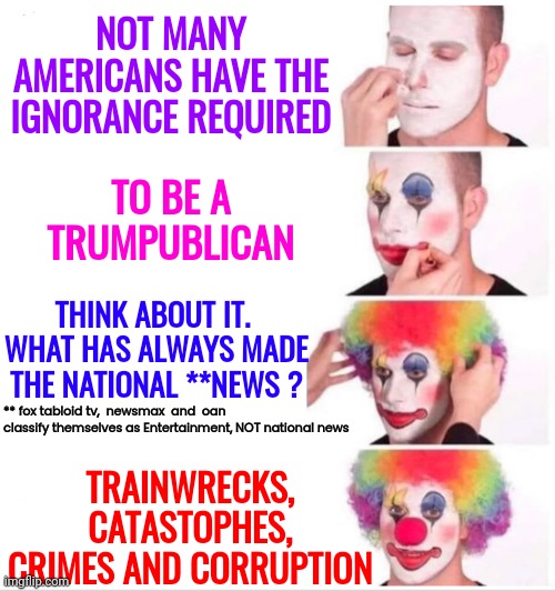 True Story.   Only Trainwrecks, Corruption And Catastrophies Make The "News" | NOT MANY AMERICANS HAVE THE IGNORANCE REQUIRED; TO BE A TRUMPUBLICAN; THINK ABOUT IT.  WHAT HAS ALWAYS MADE THE NATIONAL **NEWS ? ** fox tabloid tv,  newsmax  and  oan  classify themselves as Entertainment, NOT national news; TRAINWRECKS, CATASTOPHES, CRIMES AND CORRUPTION | image tagged in memes,clown applying makeup,government corruption,trumpublican corruption,news,trumpublicans are the catastrophie | made w/ Imgflip meme maker