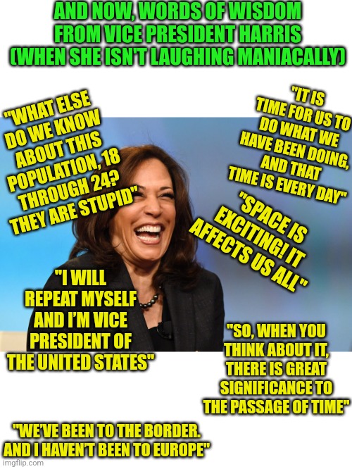 What is the solution when your President has dementia? Have a VP who is even worse! | AND NOW, WORDS OF WISDOM FROM VICE PRESIDENT HARRIS (WHEN SHE ISN'T LAUGHING MANIACALLY); "IT IS TIME FOR US TO DO WHAT WE HAVE BEEN DOING, AND THAT TIME IS EVERY DAY"; "WHAT ELSE DO WE KNOW ABOUT THIS POPULATION, 18 THROUGH 24? THEY ARE STUPID"; "SPACE IS EXCITING! IT AFFECTS US ALL"; "I WILL REPEAT MYSELF AND I’M VICE PRESIDENT OF THE UNITED STATES"; "SO, WHEN YOU THINK ABOUT IT, THERE IS GREAT SIGNIFICANCE TO THE PASSAGE OF TIME"; "WE’VE BEEN TO THE BORDER. AND I HAVEN’T BEEN TO EUROPE" | image tagged in kamala harris laughing,liberals,democrats,insanity,dementia,good advice | made w/ Imgflip meme maker