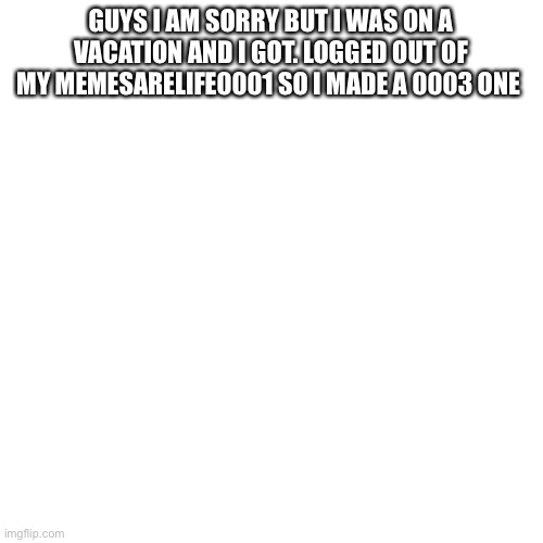 Blank Transparent Square | GUYS I AM SORRY BUT I WAS ON A VACATION AND I GOT. LOGGED OUT OF MY MEMESARELIFE0001 SO I MADE A 0003 ONE | image tagged in memes,blank transparent square | made w/ Imgflip meme maker