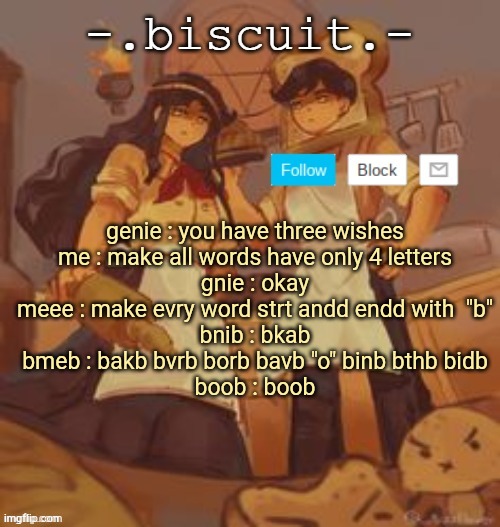 unbreadtwins temp thingy ty yachi | genie : you have three wishes
me : make all words have only 4 letters
gnie : okay
meee : make evry word strt andd endd with  "b"
bnib : bkab
bmeb : bakb bvrb borb bavb "o" binb bthb bidb
boob : boob | image tagged in unbreadtwins temp thingy ty yachi | made w/ Imgflip meme maker