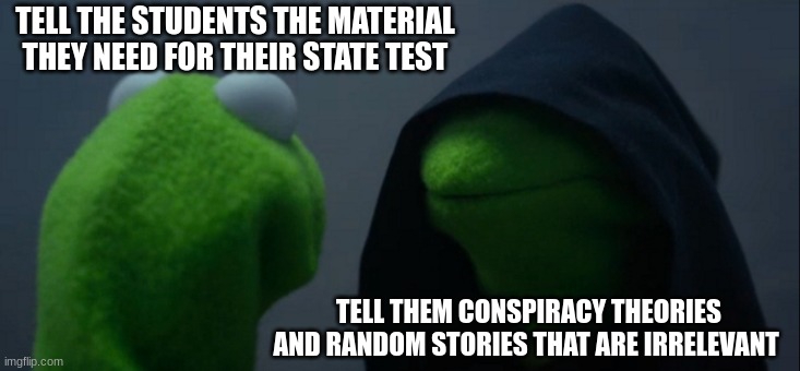 Struggles of a history teacher |  TELL THE STUDENTS THE MATERIAL THEY NEED FOR THEIR STATE TEST; TELL THEM CONSPIRACY THEORIES AND RANDOM STORIES THAT ARE IRRELEVANT | image tagged in memes,evil kermit | made w/ Imgflip meme maker