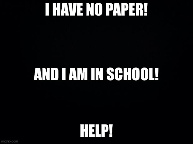 Ummmmmm... What should I do? | I HAVE NO PAPER!
 
 
 
AND I AM IN SCHOOL! HELP! | image tagged in black background | made w/ Imgflip meme maker