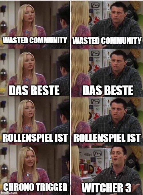 Phoebe Joey | WASTED COMMUNITY; WASTED COMMUNITY; DAS BESTE; DAS BESTE; ROLLENSPIEL IST; ROLLENSPIEL IST; CHRONO TRIGGER; WITCHER 3 | image tagged in phoebe joey | made w/ Imgflip meme maker