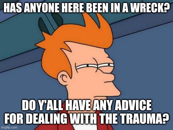 I'm a mess bc of this |  HAS ANYONE HERE BEEN IN A WRECK? DO Y'ALL HAVE ANY ADVICE FOR DEALING WITH THE TRAUMA? | image tagged in memes,futurama fry | made w/ Imgflip meme maker