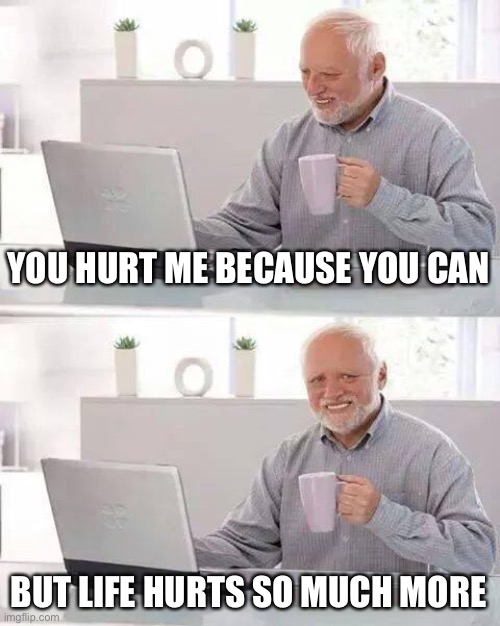 Hide the Pain Harold | YOU HURT ME BECAUSE YOU CAN; BUT LIFE HURTS SO MUCH MORE | image tagged in memes,hide the pain harold | made w/ Imgflip meme maker