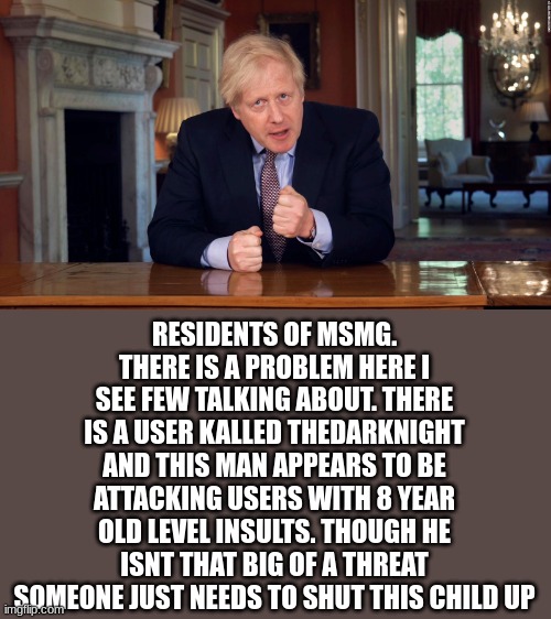 Boris Johnson Speech | RESIDENTS OF MSMG. THERE IS A PROBLEM HERE I SEE FEW TALKING ABOUT. THERE IS A USER KALLED THEDARKNIGHT AND THIS MAN APPEARS TO BE ATTACKING USERS WITH 8 YEAR OLD LEVEL INSULTS. THOUGH HE ISNT THAT BIG OF A THREAT SOMEONE JUST NEEDS TO SHUT THIS CHILD UP | image tagged in boris johnson speech | made w/ Imgflip meme maker