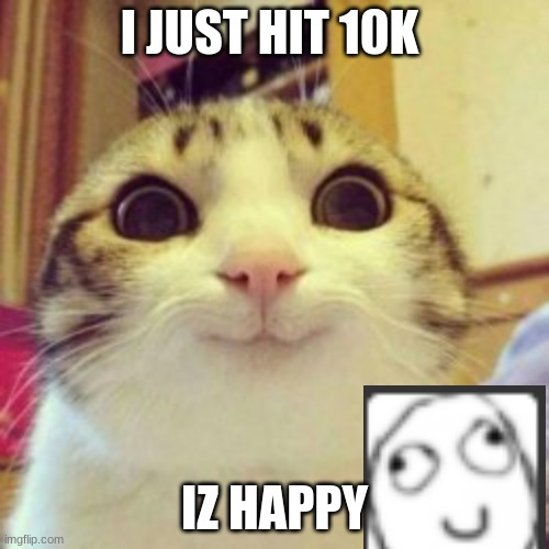 beanz | I JUST HIT 10K; IZ HAPPY | image tagged in hello | made w/ Imgflip meme maker