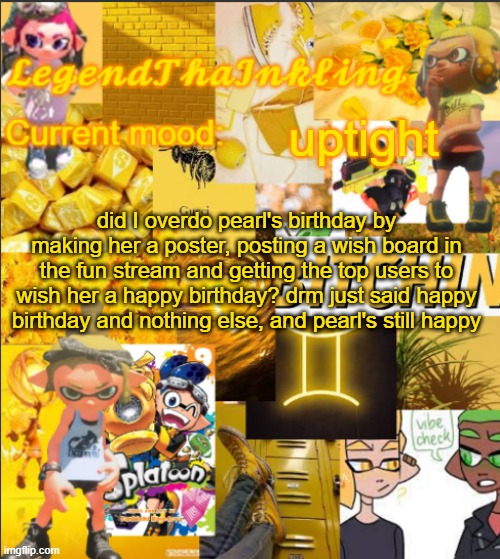 LegendThaInkling's Announcement Temp | uptight; did I overdo pearl's birthday by making her a poster, posting a wish board in the fun stream and getting the top users to wish her a happy birthday? drm just said happy birthday and nothing else, and pearl's still happy | image tagged in legendthainkling's announcement temp | made w/ Imgflip meme maker