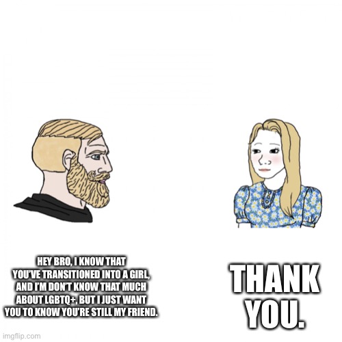 Yes Chad & Trad Girl | THANK YOU. HEY BRO, I KNOW THAT YOU’VE TRANSITIONED INTO A GIRL, AND I’M DON’T KNOW THAT MUCH ABOUT LGBTQ+, BUT I JUST WANT YOU TO KNOW YOU’RE STILL MY FRIEND. | image tagged in yes chad trad girl | made w/ Imgflip meme maker