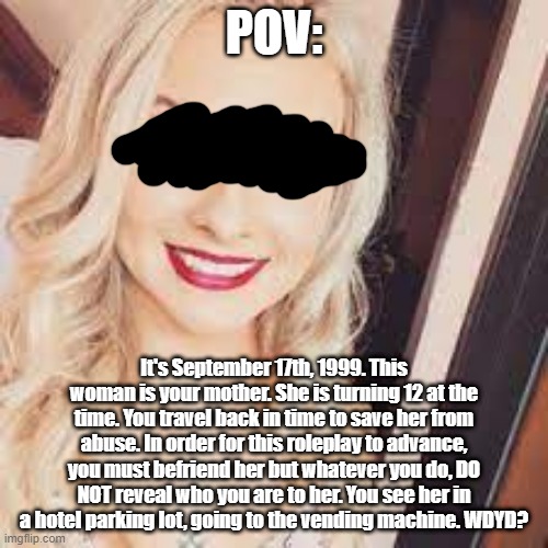 Based on an irl person. Rp rules in tags | POV:; It's September 17th, 1999. This woman is your mother. She is turning 12 at the time. You travel back in time to save her from abuse. In order for this roleplay to advance, you must befriend her but whatever you do, DO NOT reveal who you are to her. You see her in a hotel parking lot, going to the vending machine. WDYD? | image tagged in no romance or erp,no bambi ocs,your oc must be 11 or 12,no power playing | made w/ Imgflip meme maker
