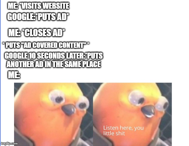 Listen here you little shit | ME: *VISITS WEBSITE; GOOGLE:*PUTS AD*; ME: *CLOSES AD*; * PUTS "AD COVERED CONTENT" *; GOOGLE 10 SECONDS LATER:*PUTS ANOTHER AD IN THE SAME PLACE; ME: | image tagged in listen here you little shit | made w/ Imgflip meme maker