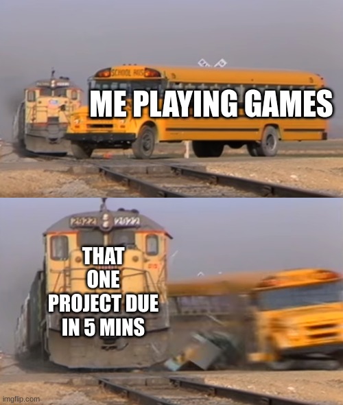 A train hitting a school bus | ME PLAYING GAMES; THAT ONE PROJECT DUE IN 5 MINS | image tagged in a train hitting a school bus | made w/ Imgflip meme maker