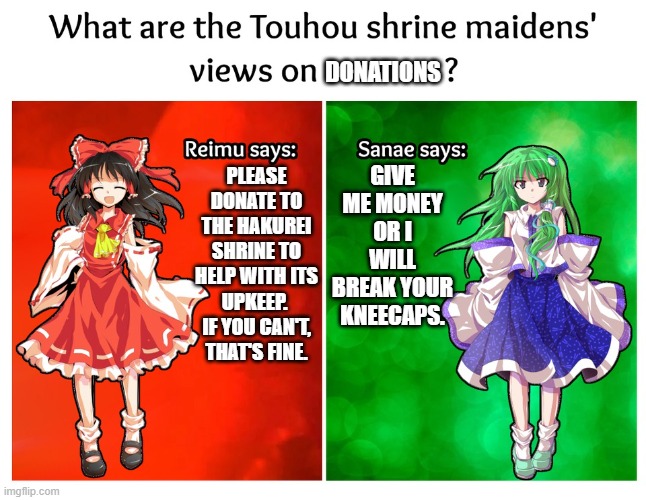 What are the Touhou shrine maidens' views on DONATIONS? | DONATIONS; GIVE ME MONEY OR I WILL BREAK YOUR KNEECAPS. PLEASE DONATE TO THE HAKUREI SHRINE TO HELP WITH ITS UPKEEP.  IF YOU CAN'T, THAT'S FINE. | image tagged in reimu vs sanae | made w/ Imgflip meme maker