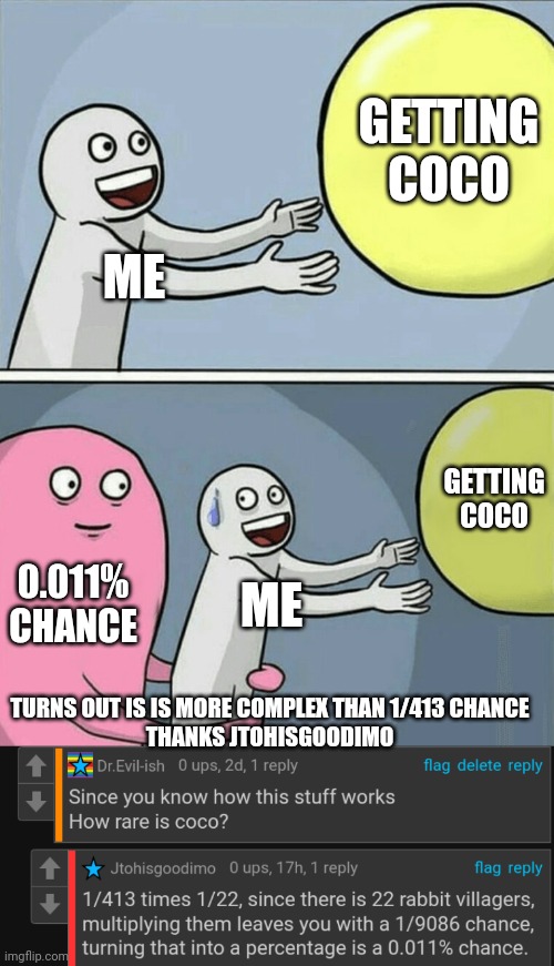 Wow... 0.011% chance... | GETTING COCO; ME; GETTING COCO; 0.011% CHANCE; ME; TURNS OUT IS IS MORE COMPLEX THAN 1/413 CHANCE
THANKS JTOHISGOODIMO | image tagged in memes,running away balloon | made w/ Imgflip meme maker