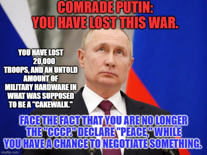 He will not increase his leverage by killing more civilians. | COMRADE PUTIN:
YOU HAVE LOST THIS WAR. YOU HAVE LOST      20,000 TROOPS, AND AN UNTOLD AMOUNT OF MILITARY HARDWARE IN WHAT WAS SUPPOSED TO BE A "CAKEWALK."; FACE THE FACT THAT YOU ARE NO LONGER THE "CCCP." DECLARE "PEACE," WHILE YOU HAVE A CHANCE TO NEGOTIATE SOMETHING. | image tagged in politics | made w/ Imgflip meme maker