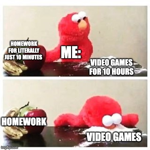 elmo cocaine | HOMEWORK FOR LITERALLY JUST 10 MINUTES; ME:; VIDEO GAMES FOR 10 HOURS; HOMEWORK; VIDEO GAMES | image tagged in elmo cocaine | made w/ Imgflip meme maker