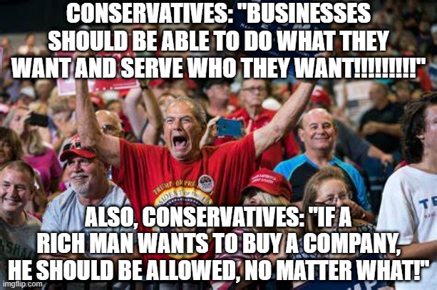 CONSERVATIVES: "BUSINESSES SHOULD BE ABLE TO DO WHAT THEY WANT AND SERVE WHO THEY WANT!!!!!!!!!"; ALSO, CONSERVATIVES: "IF A RICH MAN WANTS TO BUY A COMPANY, HE SHOULD BE ALLOWED, NO MATTER WHAT!" | image tagged in politics,conservatives,stupid people,republicans,right wing | made w/ Imgflip meme maker