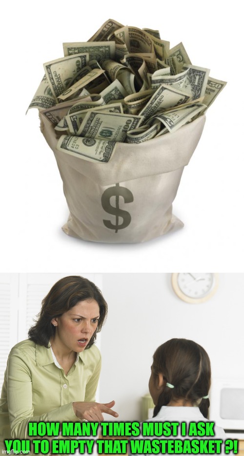 Easy Come. Easy Go | HOW MANY TIMES MUST I ASK YOU TO EMPTY THAT WASTEBASKET ?! | image tagged in bag of money,scolding mom | made w/ Imgflip meme maker