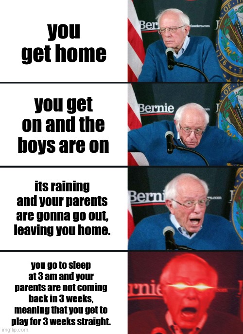 I wish this happened to me. | you get home; you get on and the boys are on; its raining and your parents are gonna go out, leaving you home. you go to sleep at 3 am and your parents are not coming back in 3 weeks, meaning that you get to play for 3 weeks straight. | image tagged in bernie sanders reaction nuked,gaming,bernie sanders reaction,relatable,pov | made w/ Imgflip meme maker