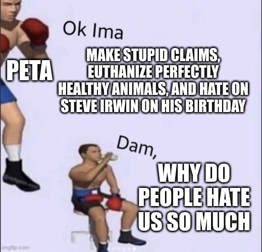 Ok ima blank |  PETA; MAKE STUPID CLAIMS, EUTHANIZE PERFECTLY HEALTHY ANIMALS, AND HATE ON STEVE IRWIN ON HIS BIRTHDAY; WHY DO PEOPLE HATE US SO MUCH | image tagged in ok ima blank,peta | made w/ Imgflip meme maker