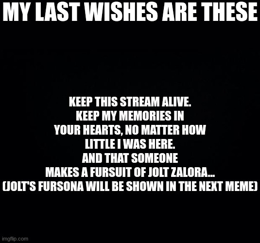 My final wishes | MY LAST WISHES ARE THESE; KEEP THIS STREAM ALIVE.
KEEP MY MEMORIES IN YOUR HEARTS, NO MATTER HOW LITTLE I WAS HERE.
AND THAT SOMEONE
MAKES A FURSUIT OF JOLT ZALORA...
(JOLT'S FURSONA WILL BE SHOWN IN THE NEXT MEME) | image tagged in black background | made w/ Imgflip meme maker