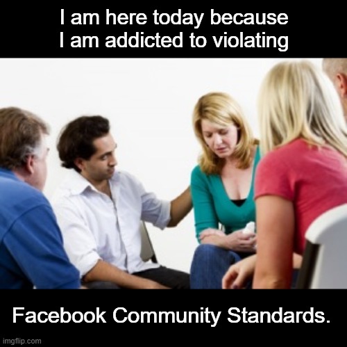 Facebook Community Standards | I am here today because
I am addicted to violating; Facebook Community Standards. | image tagged in intervention,facebook,community,standards | made w/ Imgflip meme maker