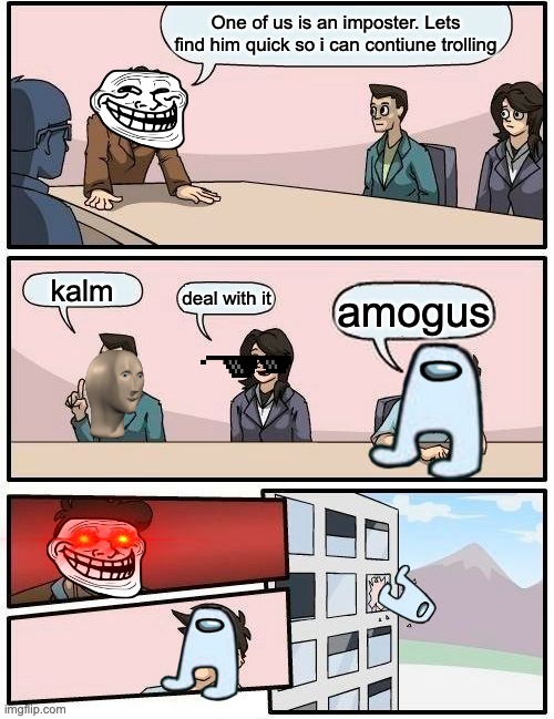 Boardroom Meeting Suggestion | One of us is an imposter. Lets find him quick so i can contiune trolling; kalm; deal with it; amogus | image tagged in memes,boardroom meeting suggestion | made w/ Imgflip meme maker