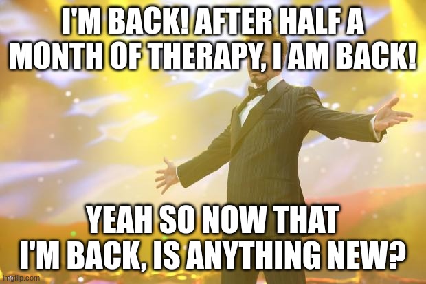 Hooray... | I'M BACK! AFTER HALF A MONTH OF THERAPY, I AM BACK! YEAH SO NOW THAT I'M BACK, IS ANYTHING NEW? | image tagged in tony stark success | made w/ Imgflip meme maker