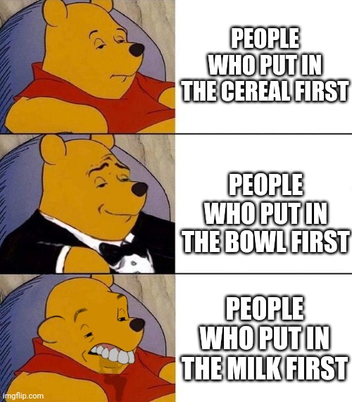 Yep. I did that. The millionth one of this meme. | PEOPLE WHO PUT IN THE CEREAL FIRST; PEOPLE WHO PUT IN THE BOWL FIRST; PEOPLE WHO PUT IN THE MILK FIRST | image tagged in best better blurst | made w/ Imgflip meme maker