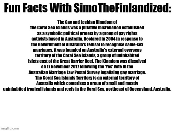 Did you know that there used to be an actual LGBT-oriented country based in the Coral Sea Islands of Australia? I didn't know :3 | The Gay and Lesbian Kingdom of the Coral Sea Islands was a putative micronation established as a symbolic political protest by a group of gay rights activists based in Australia. Declared in 2004 in response to the Government of Australia's refusal to recognise same-sex marriages, it was founded on Australia's external overseas territory of the Coral Sea Islands, a group of uninhabited islets east of the Great Barrier Reef. The Kingdom was dissolved on 17 November 2017 following the 'Yes' vote in the Australian Marriage Law Postal Survey legalising gay marriage. The Coral Sea Islands Territory is an external territory of Australia which comprises a group of small and mostly uninhabited tropical islands and reefs in the Coral Sea, northeast of Queensland, Australia. | image tagged in fun facts with simothefinlandized,lgbtq,micronations,did you know that | made w/ Imgflip meme maker