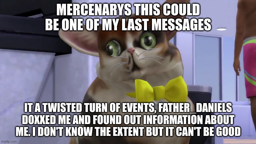 MERCENARYS THIS COULD BE ONE OF MY LAST MESSAGES; IT A TWISTED TURN OF EVENTS, FATHER_DANIELS DOXXED ME AND FOUND OUT INFORMATION ABOUT ME. I DON'T KNOW THE EXTENT BUT IT CAN'T BE GOOD | made w/ Imgflip meme maker