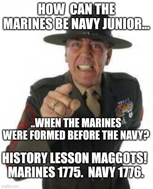 People not knowing about their own military history...let me guess, calls himself a PATRIOT. | HOW  CAN THE MARINES BE NAVY JUNIOR... ..WHEN THE MARINES WERE FORMED BEFORE THE NAVY? HISTORY LESSON MAGGOTS!  MARINES 1775.  NAVY 1776. | image tagged in marine drill | made w/ Imgflip meme maker