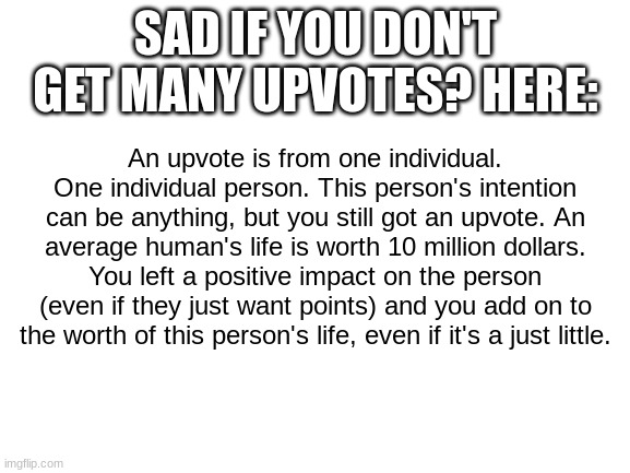 Hardly any upvotes? | SAD IF YOU DON'T GET MANY UPVOTES? HERE:; An upvote is from one individual. One individual person. This person's intention can be anything, but you still got an upvote. An average human's life is worth 10 million dollars. You left a positive impact on the person (even if they just want points) and you add on to the worth of this person's life, even if it's a just little. | image tagged in blank white template | made w/ Imgflip meme maker