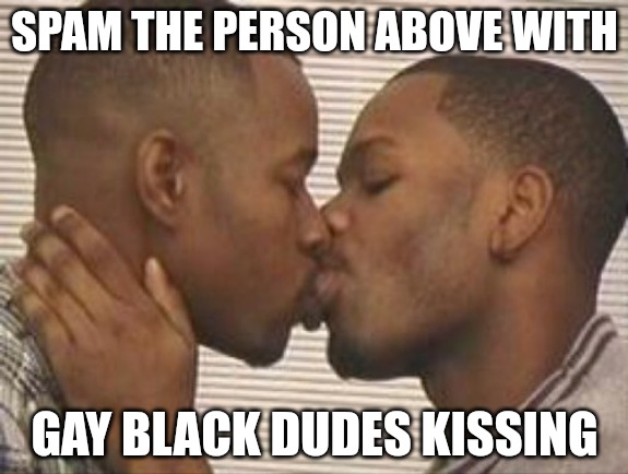 2 gay black mens kissing | SPAM THE PERSON ABOVE WITH; GAY BLACK DUDES KISSING | image tagged in 2 gay black mens kissing | made w/ Imgflip meme maker