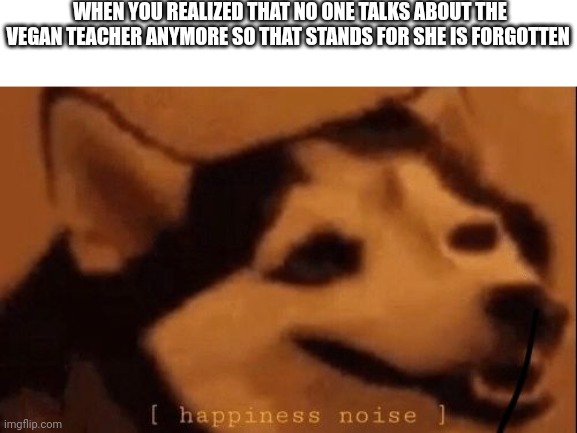 Vegone Vegan teacher |  WHEN YOU REALIZED THAT NO ONE TALKS ABOUT THE VEGAN TEACHER ANYMORE SO THAT STANDS FOR SHE IS FORGOTTEN | image tagged in happiness noise,memes,finally inner peace,that vegan teacher,dank memes | made w/ Imgflip meme maker