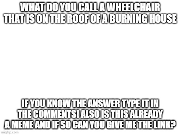seriously if this already exists i know the answer please give me the link | WHAT DO YOU CALL A WHEELCHAIR THAT IS ON THE ROOF OF A BURNING HOUSE; IF YOU KNOW THE ANSWER TYPE IT IN THE COMMENTS! ALSO IS THIS ALREADY A MEME AND IF SO CAN YOU GIVE ME THE LINK? | image tagged in blank white template,dark humor | made w/ Imgflip meme maker