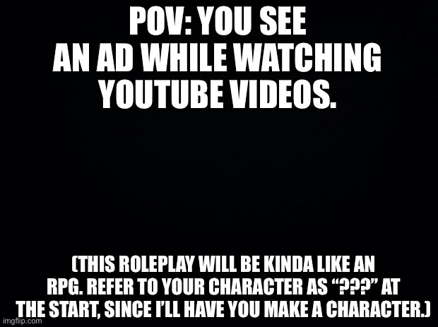 Your character has no powers, btw. |  POV: YOU SEE AN AD WHILE WATCHING YOUTUBE VIDEOS. (THIS ROLEPLAY WILL BE KINDA LIKE AN RPG. REFER TO YOUR CHARACTER AS “???” AT THE START, SINCE I’LL HAVE YOU MAKE A CHARACTER.) | image tagged in black background | made w/ Imgflip meme maker