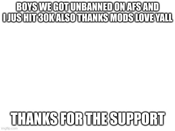 less go thanks mods | BOYS WE GOT UNBANNED ON AFS AND I JUS HIT 30K ALSO THANKS MODS LOVE YALL; THANKS FOR THE SUPPORT | image tagged in blank white template | made w/ Imgflip meme maker