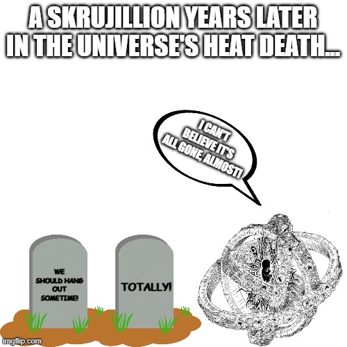Blank Transparent Square Meme | A SKRUJILLION YEARS LATER IN THE UNIVERSE'S HEAT DEATH... I CAN'T BELIEVE IT'S ALL GONE, ALMOST! WE SHOULD HANG OUT SOMETIME! TOTALLY! | image tagged in memes,blank transparent square | made w/ Imgflip meme maker