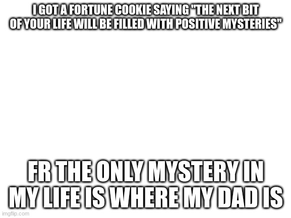 true story ngl | I GOT A FORTUNE COOKIE SAYING "THE NEXT BIT OF YOUR LIFE WILL BE FILLED WITH POSITIVE MYSTERIES"; FR THE ONLY MYSTERY IN MY LIFE IS WHERE MY DAD IS | image tagged in blank white template | made w/ Imgflip meme maker