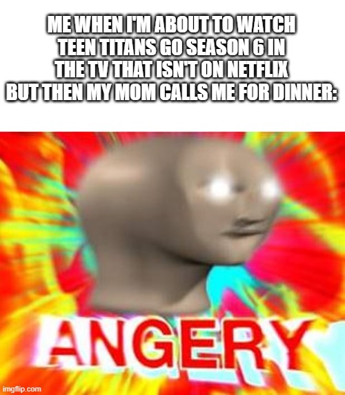 YeA | ME WHEN I'M ABOUT TO WATCH TEEN TITANS GO SEASON 6 IN THE TV THAT ISN'T ON NETFLIX BUT THEN MY MOM CALLS ME FOR DINNER: | image tagged in surreal angery | made w/ Imgflip meme maker